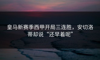皇马新赛季西甲开局三连胜，安切洛蒂却说“还早着呢”