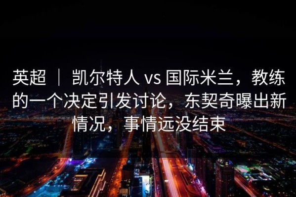 英超 ｜ 凯尔特人 vs 国际米兰，教练的一个决定引发讨论，东契奇曝出新情况，事情远没结束