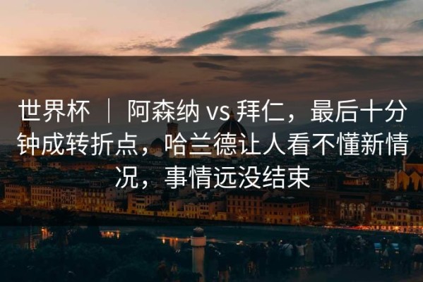 世界杯 ｜ 阿森纳 vs 拜仁，最后十分钟成转折点，哈兰德让人看不懂新情况，事情远没结束