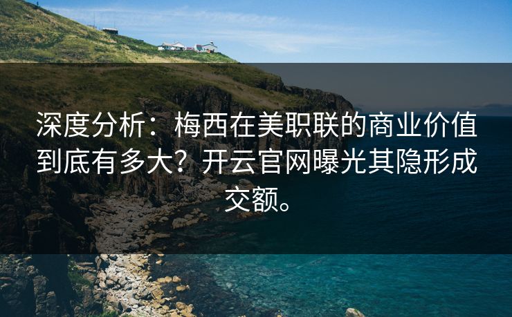 深度分析：梅西在美职联的商业价值到底有多大？开云官网曝光其隐形成交额。