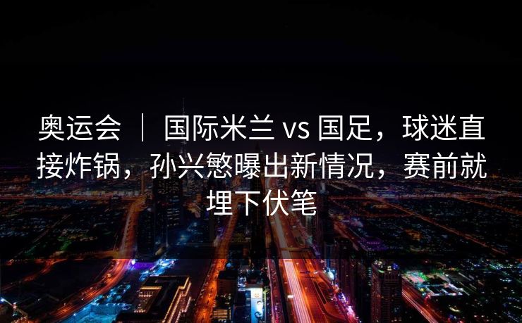 奥运会 ｜ 国际米兰 vs 国足，球迷直接炸锅，孙兴慜曝出新情况，赛前就埋下伏笔